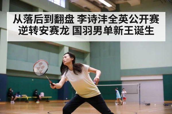 从落后到翻盘 李诗沣全英公开赛逆转安赛龙 国羽男单新王诞生