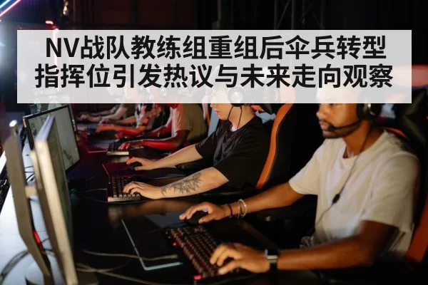 NV战队教练组重组后伞兵转型指挥位引发热议与未来走向观察
